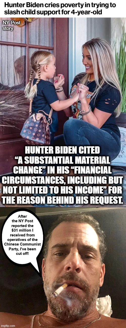 Hard times for the Biden Crime Family | NY Post
story; HUNTER BIDEN CITED “A SUBSTANTIAL MATERIAL CHANGE” IN HIS “FINANCIAL CIRCUMSTANCES, INCLUDING BUT NOT LIMITED TO HIS INCOME” FOR
THE REASON BEHIND HIS REQUEST. After the NY Post reported the
$31 million I received from operatives of the
Chinese Communist
Party, I've been
cut off! | image tagged in memes,hunter biden,child support,chinese communist party,money | made w/ Imgflip meme maker