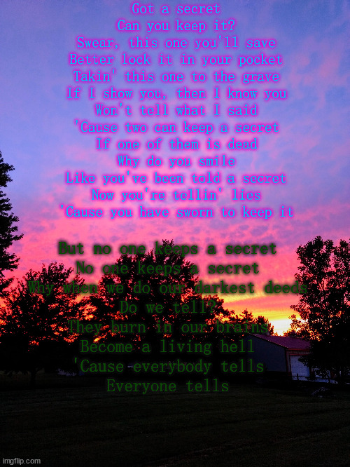 Got a secret

Can you keep it?

Swear, this one you'll save

Better lock it in your pocket

Takin' this one to the grave

If I show you, then I know you

Won't tell what I said

'Cause two can keep a secret

If one of them is dead



Why do you smile

Like you've been told a secret

Now you're tellin' lies

'Cause you have sworn to keep it; But no one keeps a secret

No one keeps a secret

Why when we do our darkest deeds

Do we tell?

They burn in our brains

Become a living hell

'Cause everybody tells

Everyone tells | made w/ Imgflip meme maker