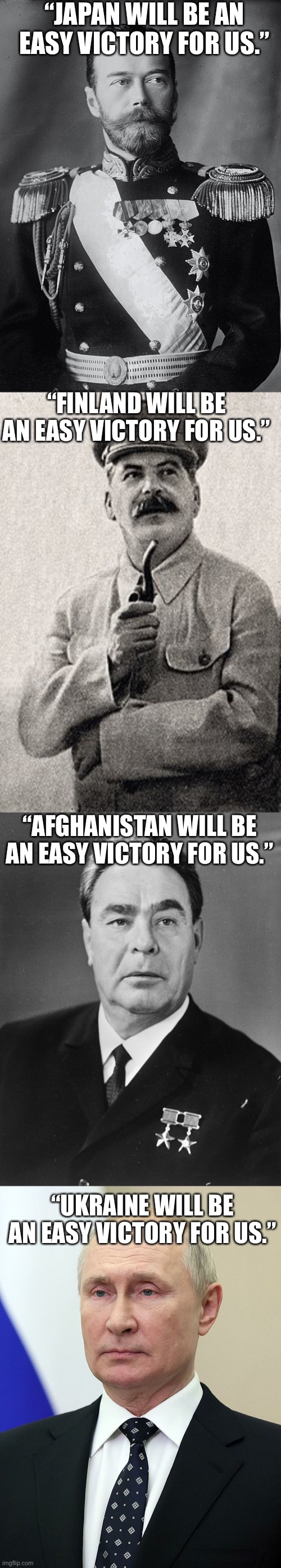 History repeats itself. |  “JAPAN WILL BE AN EASY VICTORY FOR US.”; “FINLAND WILL BE AN EASY VICTORY FOR US.”; “AFGHANISTAN WILL BE AN EASY VICTORY FOR US.”; “UKRAINE WILL BE AN EASY VICTORY FOR US.” | image tagged in history,politics,russia,war,why are you reading the tags | made w/ Imgflip meme maker
