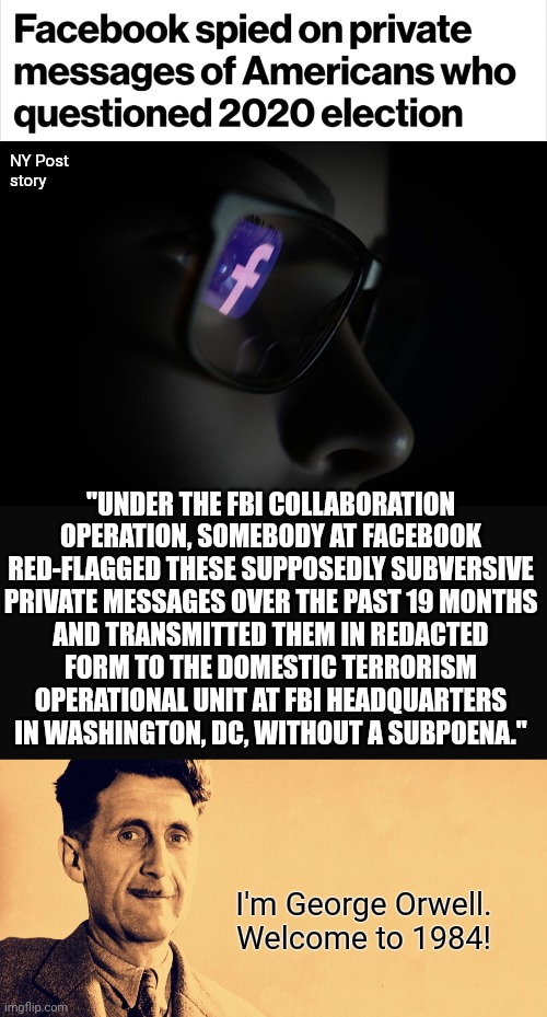 And welcome to the FBI's Domestic Terrorism Operational Unit! | NY Post
story; "UNDER THE FBI COLLABORATION OPERATION, SOMEBODY AT FACEBOOK RED-FLAGGED THESE SUPPOSEDLY SUBVERSIVE
PRIVATE MESSAGES OVER THE PAST 19 MONTHS
AND TRANSMITTED THEM IN REDACTED
FORM TO THE DOMESTIC TERRORISM
OPERATIONAL UNIT AT FBI HEADQUARTERS
IN WASHINGTON, DC, WITHOUT A SUBPOENA."; I'm George Orwell.
Welcome to 1984! | image tagged in george orwell,memes,facebook,fbi,election 2020,democrats | made w/ Imgflip meme maker