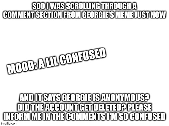 Blank White Template | SOO I WAS SCROLLING THROUGH A COMMENT SECTION FROM GEORGIE'S MEME JUST NOW; MOOD: A LIL CONFUSED; AND IT SAYS GEORGIE IS ANONYMOUS? DID THE ACCOUNT GET DELETED? PLEASE INFORM ME IN THE COMMENTS I'M SO CONFUSED | image tagged in blank white template | made w/ Imgflip meme maker