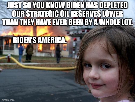 Biden's destruction of America Part 453,348,776.6 | JUST SO YOU KNOW BIDEN HAS DEPLETED OUR STRATEGIC OIL RESERVES LOWER THAN THEY HAVE EVER BEEN BY A WHOLE LOT. BIDEN'S AMERICA. | image tagged in memes,disaster biden | made w/ Imgflip meme maker