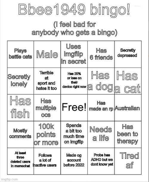 I made my bingo! Hope you use it! | (I feel bad for anybody who gets a bingo); Bbee1949 bingo! Uses imgflip in secret; Male; Secretly depressed; Plays battle cats; Has 6 friends; Has 20% or less on their device right now; Secretly lonely; Has a cat; Has a dog; Terrible at sport and hates it too; Has made an rp; Has fish; Australian; Has multiple ocs; Mostly comments; 100k points or more; Has been to therapy; Needs a life; Spends a bit too much time on imgflip; Follows a lot of inactive users; Tired af; At least three deleted users in memechat; Made og account before 2022; Probs has ADHD but we dont know yet | image tagged in blank bingo | made w/ Imgflip meme maker