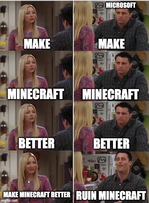 come on microsoft | MICROSOFT; MAKE; MAKE; MINECRAFT; MINECRAFT; BETTER; BETTER; MAKE MINECRAFT BETTER; RUIN MINECRAFT | image tagged in phoebe joey | made w/ Imgflip meme maker