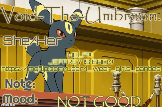 AAAAAAAAAAAAAAAAAAAAAAAAAAAAAAAAAA | HELP!!!! 
JEFFREY IS BACK!
https://imgflip.com/user/i_wear_girls_panties; NOT GOOD | image tagged in void-the-umbreon template,jeffrey alert | made w/ Imgflip meme maker