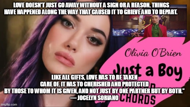 LOVE DOESN'T JUST GO AWAY WITHOUT A SIGN OR A REASON. THINGS HAVE HAPPENED ALONG THE WAY THAT CAUSED IT TO GRIEVE AND TO DEPART. LIKE ALL GIFTS, LOVE HAS TO BE TAKEN CARE OF. IT HAS TO CHERISHED AND PROTECTED BY THOSE TO WHOM IT IS GIVEN, AND NOT JUST BY ONE PARTNER BUT BY BOTH.”
― JOCELYN SORIANO | made w/ Imgflip meme maker