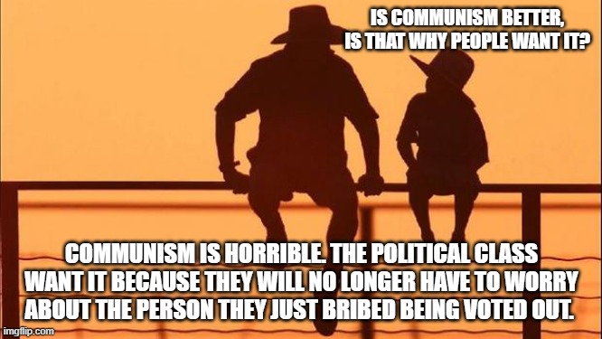 Cowboy wisdom, it is about control | IS COMMUNISM BETTER, IS THAT WHY PEOPLE WANT IT? COMMUNISM IS HORRIBLE. THE POLITICAL CLASS WANT IT BECAUSE THEY WILL NO LONGER HAVE TO WORRY ABOUT THE PERSON THEY JUST BRIBED BEING VOTED OUT. | image tagged in cowboy father and son,it is about control,democrat communists,cowboy wisdom,democrat war on america,communism is horrible | made w/ Imgflip meme maker