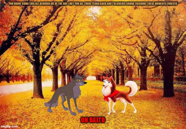 balto looks back | YOU KNOW JENNA THIS ALL REMINDS ME OF THE DAY I MET YOU ALL THOSE YEARS BACK AND I'M ALWAYS GONNA TREASURE THESE MOMENTS FOREVER; OH BALTO | image tagged in autumn trees,wolves,romance,memes,universal studios,dogs | made w/ Imgflip meme maker