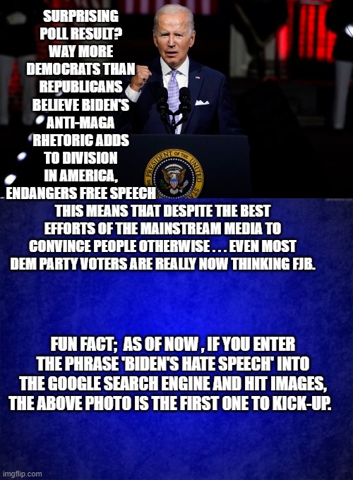 Even Google is -- accidentally -- acknowledging that Biden's address to the nation was a hate speech. | SURPRISING POLL RESULT? WAY MORE DEMOCRATS THAN REPUBLICANS BELIEVE BIDEN'S ANTI-MAGA RHETORIC ADDS TO DIVISION IN AMERICA, ENDANGERS FREE SPEECH; THIS MEANS THAT DESPITE THE BEST EFFORTS OF THE MAINSTREAM MEDIA TO CONVINCE PEOPLE OTHERWISE . . . EVEN MOST DEM PARTY VOTERS ARE REALLY NOW THINKING FJB. FUN FACT;  AS OF NOW , IF YOU ENTER THE PHRASE 'BIDEN'S HATE SPEECH' INTO THE GOOGLE SEARCH ENGINE AND HIT IMAGES, THE ABOVE PHOTO IS THE FIRST ONE TO KICK-UP. | image tagged in leftist hate speech | made w/ Imgflip meme maker