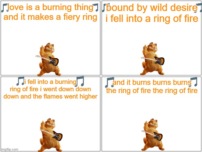garfield sings the classics volume 1 | love is a burning thing and it makes a fiery ring; bound by wild desire i fell into a ring of fire; and it burns burns burns the ring of fire the ring of fire; i fell into a burning ring of fire i went down down down and the flames went higher | image tagged in memes,blank comic panel 2x2,cats,music,garfield,20th century fox | made w/ Imgflip meme maker