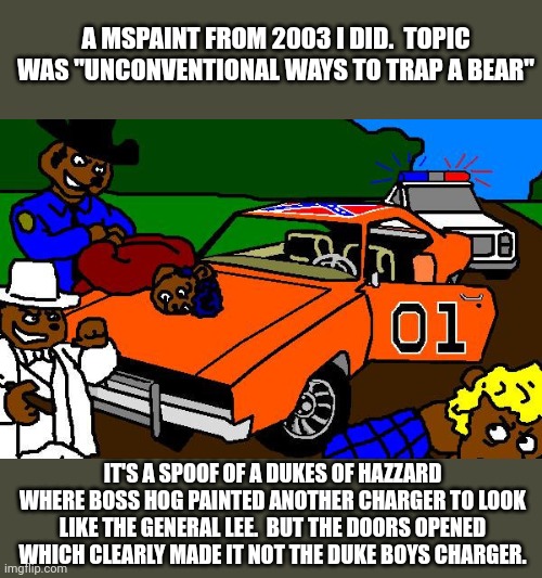 A MSPAINT FROM 2003 I DID.  TOPIC WAS "UNCONVENTIONAL WAYS TO TRAP A BEAR"; IT'S A SPOOF OF A DUKES OF HAZZARD WHERE BOSS HOG PAINTED ANOTHER CHARGER TO LOOK LIKE THE GENERAL LEE.  BUT THE DOORS OPENED WHICH CLEARLY MADE IT NOT THE DUKE BOYS CHARGER. | image tagged in general,stan lee,bears,its a trap | made w/ Imgflip meme maker