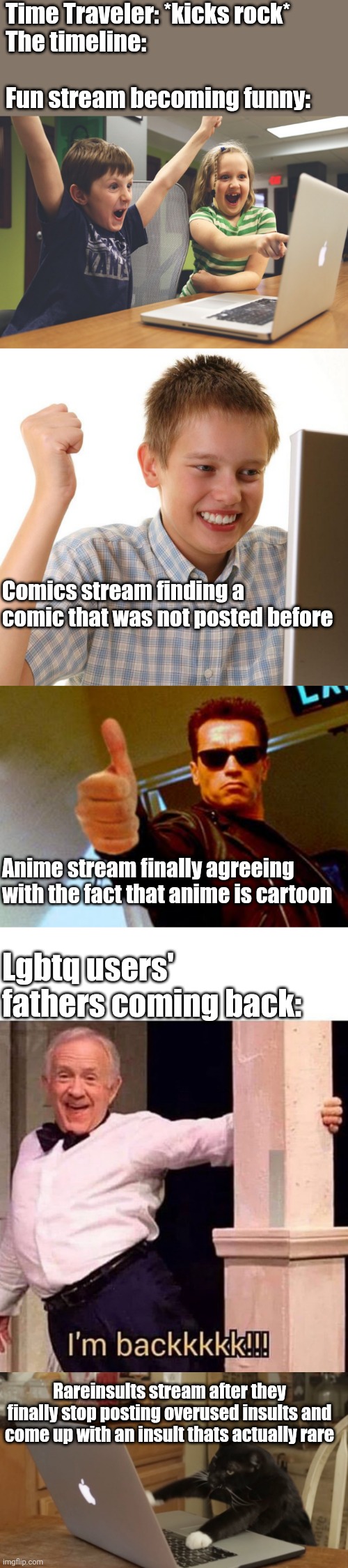 Imgflip slander but different | Time Traveler: *kicks rock*
The timeline:
 
Fun stream becoming funny:; Comics stream finding a comic that was not posted before; Anime stream finally agreeing with the fact that anime is cartoon; Lgbtq users' fathers coming back:; Rareinsults stream after they finally stop posting overused insults and come up with an insult thats actually rare | image tagged in slander,memes,unfunny,imgflip,streams,funny | made w/ Imgflip meme maker