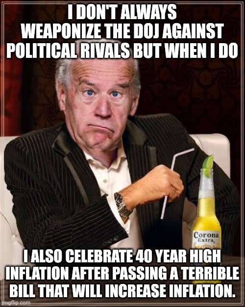 The Most Confused Man In The World (Joe Biden) | I DON'T ALWAYS WEAPONIZE THE DOJ AGAINST POLITICAL RIVALS BUT WHEN I DO; I ALSO CELEBRATE 40 YEAR HIGH INFLATION AFTER PASSING A TERRIBLE BILL THAT WILL INCREASE INFLATION. | image tagged in the most confused man in the world joe biden | made w/ Imgflip meme maker