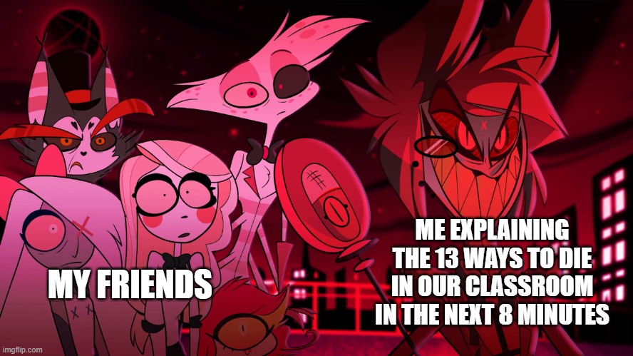 Me and my friends | ME EXPLAINING THE 13 WAYS TO DIE IN OUR CLASSROOM IN THE NEXT 8 MINUTES; MY FRIENDS | image tagged in alastor hazbin hotel | made w/ Imgflip meme maker