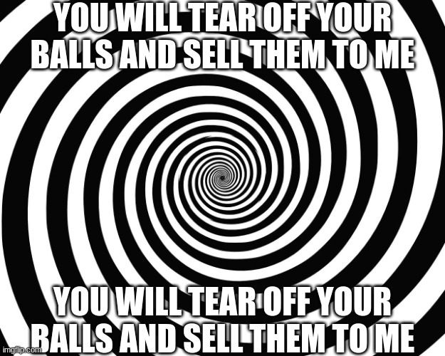 you will tear off your balls and sell them to me | YOU WILL TEAR OFF YOUR BALLS AND SELL THEM TO ME; YOU WILL TEAR OFF YOUR BALLS AND SELL THEM TO ME | image tagged in hypnosis meme | made w/ Imgflip meme maker