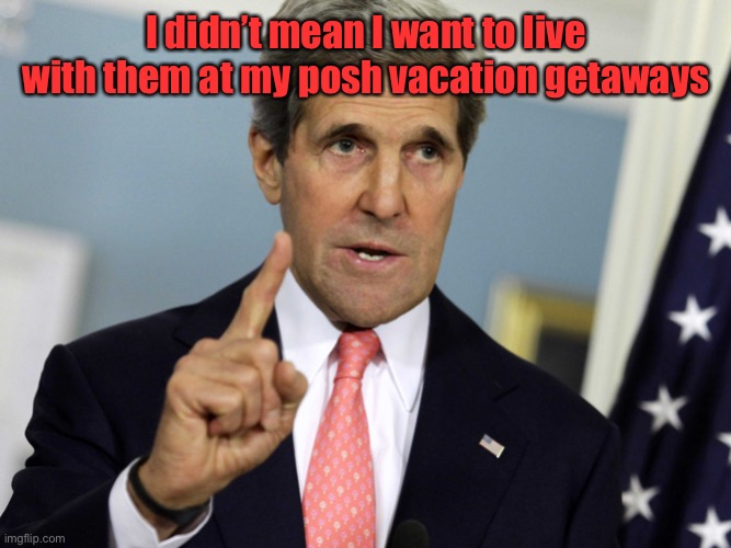 John Kerry I was for it before I was against it | I didn’t mean I want to live with them at my posh vacation getaways | image tagged in john kerry i was for it before i was against it | made w/ Imgflip meme maker