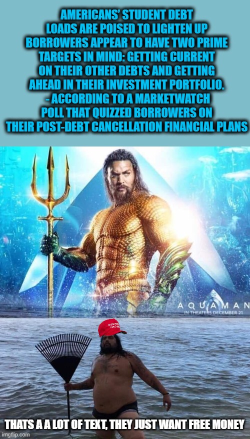It really is about Aquaman vs "aquaman" | AMERICANS’ STUDENT DEBT LOADS ARE POISED TO LIGHTEN UP BORROWERS APPEAR TO HAVE TWO PRIME TARGETS IN MIND: GETTING CURRENT ON THEIR OTHER DEBTS AND GETTING AHEAD IN THEIR INVESTMENT PORTFOLIO.
 - ACCORDING TO A MARKETWATCH POLL THAT QUIZZED BORROWERS ON THEIR POST-DEBT CANCELLATION FINANCIAL PLANS; THATS A A LOT OF TEXT, THEY JUST WANT FREE MONEY | image tagged in me vs reality - aquaman,memes,politics,good job,maga,aquaman | made w/ Imgflip meme maker