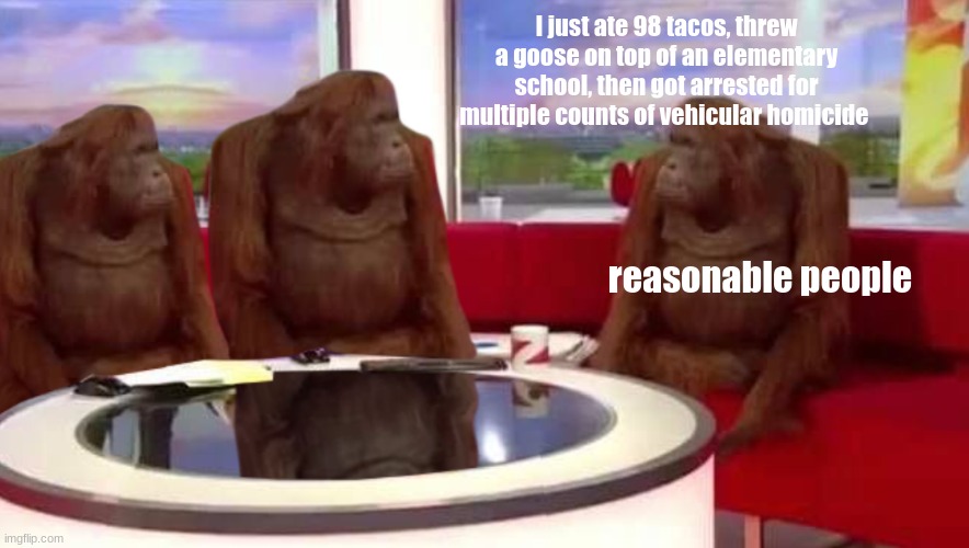 reasonable people being reasonable | I just ate 98 tacos, threw a goose on top of an elementary school, then got arrested for multiple counts of vehicular homicide; reasonable people | image tagged in where monkey | made w/ Imgflip meme maker
