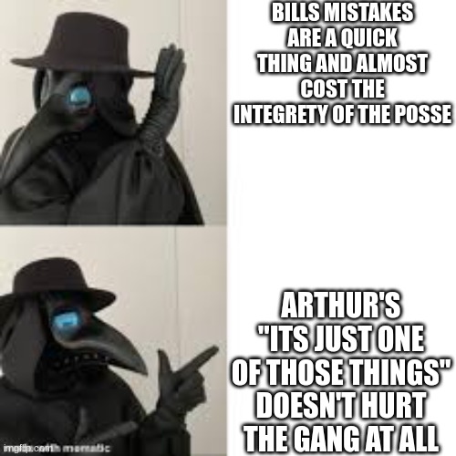 Itsa true thing | BILLS MISTAKES ARE A QUICK THING AND ALMOST COST THE INTEGRETY OF THE POSSE; ARTHUR'S "ITS JUST ONE OF THOSE THINGS" DOESN'T HURT THE GANG AT ALL | image tagged in plauge doctor doing the drake thing | made w/ Imgflip meme maker