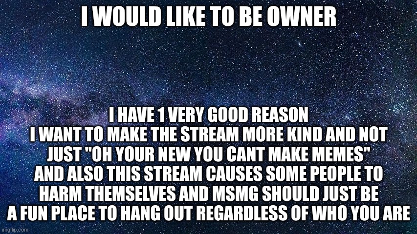 dear sitewide moderators | I WOULD LIKE TO BE OWNER; I HAVE 1 VERY GOOD REASON
I WANT TO MAKE THE STREAM MORE KIND AND NOT JUST "OH YOUR NEW YOU CANT MAKE MEMES" AND ALSO THIS STREAM CAUSES SOME PEOPLE TO HARM THEMSELVES AND MSMG SHOULD JUST BE A FUN PLACE TO HANG OUT REGARDLESS OF WHO YOU ARE | made w/ Imgflip meme maker
