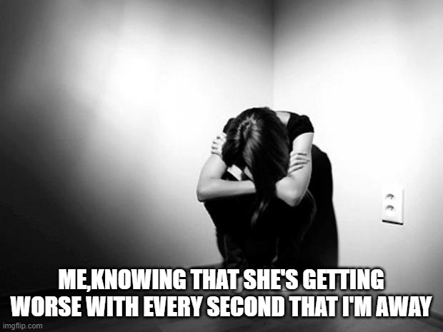 i'm sorry mother...i'm so sorry... | ME,KNOWING THAT SHE'S GETTING WORSE WITH EVERY SECOND THAT I'M AWAY | image tagged in depression sadness hurt pain anxiety | made w/ Imgflip meme maker