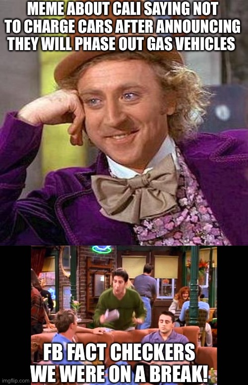  MEME ABOUT CALI SAYING NOT TO CHARGE CARS AFTER ANNOUNCING THEY WILL PHASE OUT GAS VEHICLES; FB FACT CHECKERS 





WE WERE ON A BREAK! | image tagged in memes,creepy condescending wonka,ross we were on a break | made w/ Imgflip meme maker