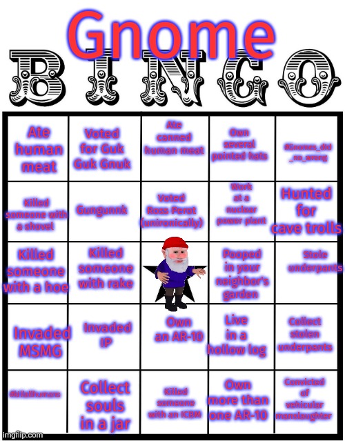 The one true bingo | Gnome; Ate human meat; Ate canned human meat; Voted for Guk Guk Gnuk; #Gnomes_did _no_wrong; Own several pointed hats; Work at a nuclear power plant; Gungunnk; Hunted for cave trolls; Voted Ross Perot (unironically); Killed someone with a shovel; Killed someone with a hoe; Killed someone with rake; Stole underpants; Pooped in your neighbor's garden; Invaded IP; Collect stolen underpants; Own an AR-10; Invaded MSMG; Live in a hollow log; #killallhumans; Convicted of vehicular manslaughter; Own more than one AR-10; Killed someone with an ICBM; Collect souls in a jar | image tagged in gnome,bingo,stop it get some help,no | made w/ Imgflip meme maker