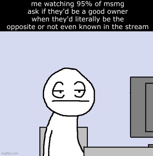 bro this is why arkuums happen yall got owner for no reason smh | me watching 95% of msmg ask if they'd be a good owner when they'd literally be the opposite or not even known in the stream | image tagged in bored of this crap | made w/ Imgflip meme maker