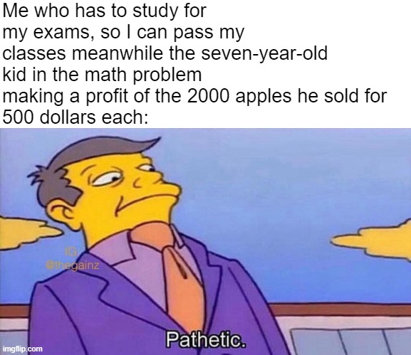 Pathetic |  Me who has to study for my exams, so I can pass my classes meanwhile the seven-year-old kid in the math problem making a profit of the 2000 apples he sold for  
500 dollars each: | image tagged in pathetic,fun,memes,uwu | made w/ Imgflip meme maker