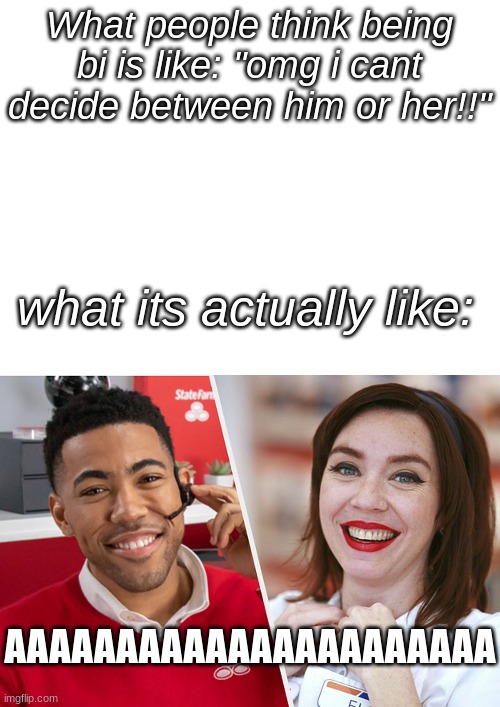 i reeeally hope this isnt just me | What people think being bi is like: "omg i cant decide between him or her!!"; what its actually like:; AAAAAAAAAAAAAAAAAAAAAA | image tagged in blank white template | made w/ Imgflip meme maker