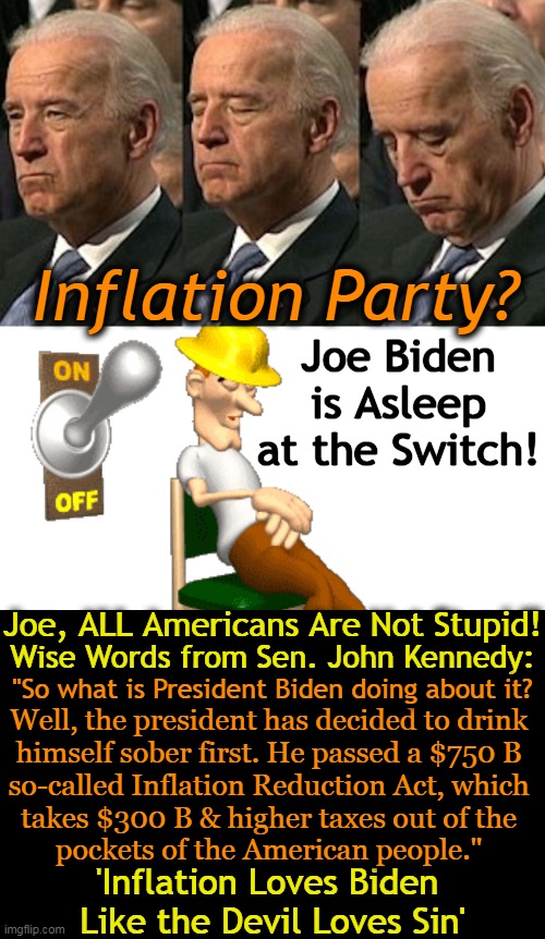 Biden Drinks Himself Sober in Bizarro BBB World! | Inflation Party? Joe Biden is Asleep at the Switch! Joe, ALL Americans Are Not Stupid! Wise Words from Sen. John Kennedy:; "So what is President Biden doing about it? Well, the president has decided to drink 
himself sober first. He passed a $750 B 
so-called Inflation Reduction Act, which 
takes $300 B & higher taxes out of the 
pockets of the American people."; 'Inflation Loves Biden 
Like the Devil Loves Sin' | image tagged in politics,joe biden,inflation,party,democrats,imgflip humor | made w/ Imgflip meme maker