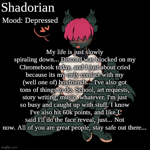 h e l p QwQ | Shadorian; Mood: Depressed; My life is just slowly spiraling down... Discord was blocked on my Chromebook today, and I just about cried because its my only contact with my (well one of) boyfriends... I've also got tons of things to do. School, art requests, story writing, music, whatever. I'm just so busy and caught up with stuff. I know I've also hit 60k points, and like I said I'll do the face reveal, just... Not now. All of you are great people, stay safe out there... | image tagged in yes,depression | made w/ Imgflip meme maker