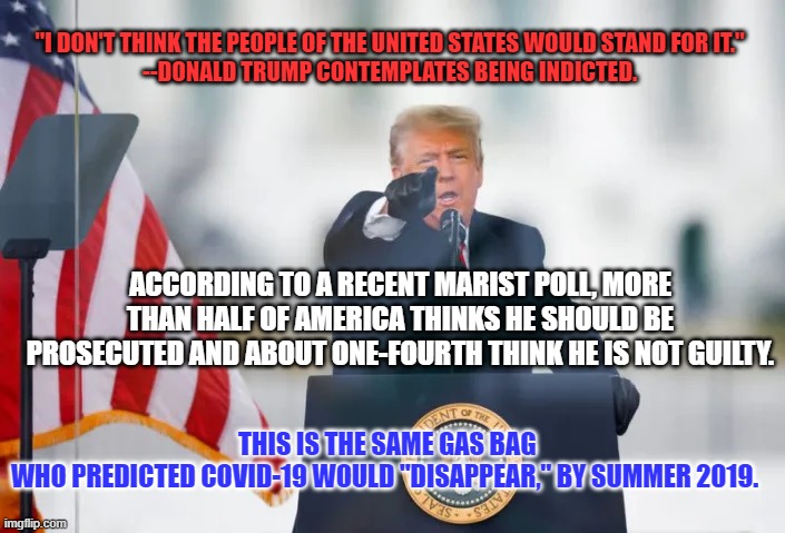I'm not a fan of prosecuting ex-Presidents, even this one. | "I DON'T THINK THE PEOPLE OF THE UNITED STATES WOULD STAND FOR IT."
--DONALD TRUMP CONTEMPLATES BEING INDICTED. ACCORDING TO A RECENT MARIST POLL, MORE THAN HALF OF AMERICA THINKS HE SHOULD BE PROSECUTED AND ABOUT ONE-FOURTH THINK HE IS NOT GUILTY. THIS IS THE SAME GAS BAG WHO PREDICTED COVID-19 WOULD "DISAPPEAR," BY SUMMER 2019. | image tagged in politics | made w/ Imgflip meme maker