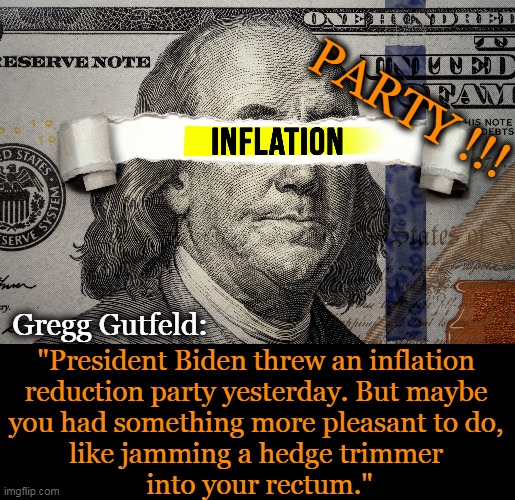 Sometimes you just have to laugh . . . | PARTY !!! Gregg Gutfeld:; "President Biden threw an inflation 
reduction party yesterday. But maybe 
you had something more pleasant to do, 
like jamming a hedge trimmer 
into your rectum." | image tagged in politics,inflation,reduction,party,gregg gutfeld,imgflip humor | made w/ Imgflip meme maker