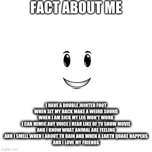 welp fact | FACT ABOUT ME; I HAVE A DOUBLE JOINTED FOOT
WHEN SIT MY BACK MAKE A WEIRD SOUND
WHEN I AM SICK MY LEG WON'T WORK
I CAN MIMIC ANY VOICE I HEAR LIKE OF TV SHOW MOVIE
AND I KNOW WHAT ANIMAL ARE FEELING
AND I SMELL WHEN I ABOUT TO RAIN AND WHEN A EARTH QUAKE HAPPENS
AND I LOVE MY FRIENDS | image tagged in memes,blank transparent square | made w/ Imgflip meme maker