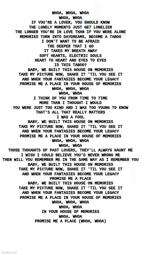 House of memories is stuck in my head... | WHOA, WHOA, WHOA
WHOA, WHOA
IF YOU'RE A LOVER, YOU SHOULD KNOW
THE LONELY MOMENTS JUST GET LONELIER
THE LONGER YOU'RE IN LOVE THAN IF YOU WERE ALONE
MEMORIES TURN INTO DAYDREAMS, BECOME A TABOO
I DON'T WANT TO BE AFRAID
THE DEEPER THAT I GO
IT TAKES MY BREATH AWAY
SOFT HEARTS, ELECTRIC SOULS
HEART TO HEART AND EYES TO EYES
IS THIS TABOO?
BABY, WE BUILT THIS HOUSE ON MEMORIES
TAKE MY PICTURE NOW, SHAKE IT 'TIL YOU SEE IT
AND WHEN YOUR FANTASIES BECOME YOUR LEGACY
PROMISE ME A PLACE IN YOUR HOUSE OF MEMORIES
WHOA, WHOA, WHOA
WHOA, WHOA
I THINK OF YOU FROM TIME TO TIME
MORE THAN I THOUGHT I WOULD
YOU WERE JUST TOO KIND AND I WAS TOO YOUNG TO KNOW
THAT'S ALL THAT REALLY MATTERS
I WAS A FOOL
BABY, WE BUILT THIS HOUSE ON MEMORIES
TAKE MY PICTURE NOW, SHAKE IT 'TIL YOU SEE IT
AND WHEN YOUR FANTASIES BECOME YOUR LEGACY
PROMISE ME A PLACE IN YOUR HOUSE OF MEMORIES
WHOA, WHOA, WHOA
WHOA, WHOA
THOSE THOUGHTS OF PAST LOVERS, THEY'LL ALWAYS HAUNT ME
I WISH I COULD BELIEVE YOU'D NEVER WRONG ME
THEN WILL YOU REMEMBER ME IN THE SAME WAY AS I REMEMBER YOU
BABY, WE BUILT THIS HOUSE ON MEMORIES
TAKE MY PICTURE NOW, SHAKE IT 'TIL YOU SEE IT
AND WHEN YOUR FANTASIES BECOME YOUR LEGACY
PROMISE ME A PLACE
BABY, WE BUILT THIS HOUSE ON MEMORIES
TAKE MY PICTURE NOW, SHAKE IT 'TIL YOU SEE IT
AND WHEN YOUR FANTASIES BECOME YOUR LEGACY
PROMISE ME A PLACE IN YOUR HOUSE OF MEMORIES
WHOA, WHOA, WHOA
WHOA, WHOA
IN YOUR HOUSE OF MEMORIES
WHOA, WHOA
PROMISE ME A PLACE (WHOA, WHOA) | image tagged in white long,song | made w/ Imgflip meme maker
