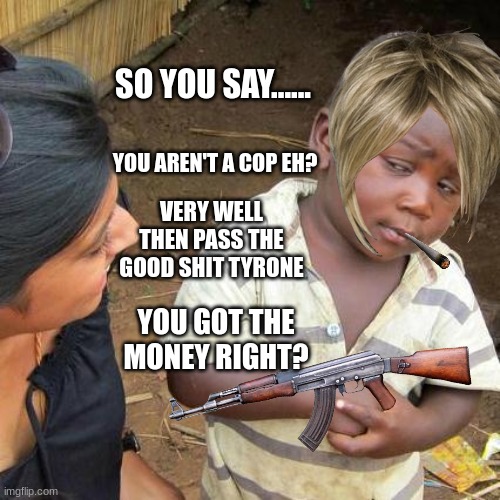 he needs the cash man | SO YOU SAY...... YOU AREN'T A COP EH? VERY WELL THEN PASS THE GOOD SHIT TYRONE; YOU GOT THE MONEY RIGHT? | image tagged in memes,third world skeptical kid,drugs | made w/ Imgflip meme maker