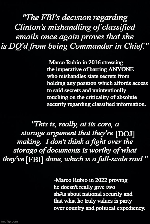 Marco Rubio is a hypocrite. | "The FBI's decision regarding Clinton's mishandling of classified emails once again proves that she is DQ'd from being Commander in Chief."; -Marco Rubio in 2016 stressing the imperative of barring ANYONE who mishandles state secrets from holding any position which affords access to said secrets and unintentionlly touching on the criticality of absolute security regarding classified information. "This is, really, at its core, a storage argument that they're         making.  I don't think a fight over the storage of documents is worthy of what they've           done, which is a full-scale raid."; [DOJ]; [FBI]; -Marco Rubio in 2022 proving he doesn't really give two sh#ts about national security and that what he truly values is party over country and political expediency. | image tagged in black background | made w/ Imgflip meme maker