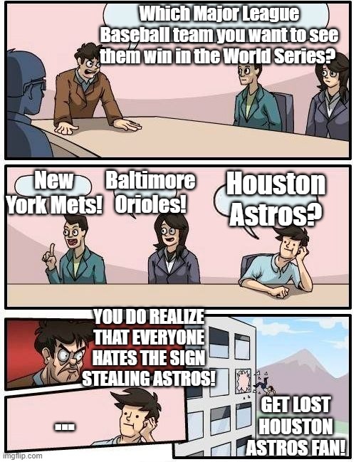 No Houston Astros in the MLB Postseason and/or World Series! | Which Major League Baseball team you want to see them win in the World Series? Baltimore Orioles! New York Mets! Houston Astros? YOU DO REALIZE THAT EVERYONE HATES THE SIGN STEALING ASTROS! GET LOST HOUSTON ASTROS FAN! ... | image tagged in memes,boardroom meeting suggestion,baseball,major league baseball,houston astros | made w/ Imgflip meme maker