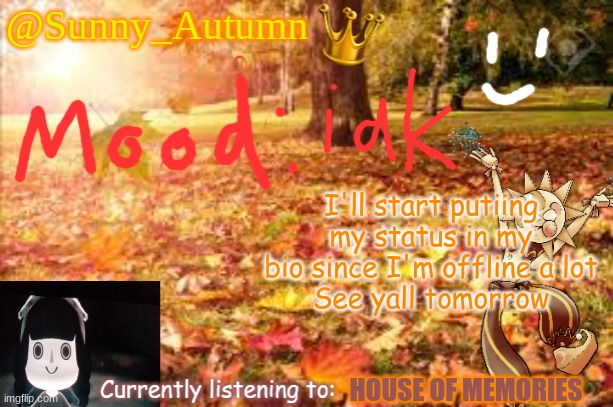 Sunny_Autumn (Sun's autumn temp) | I'll start putiing my status in my bio since I'm offline a lot
See yall tomorrow; HOUSE OF MEMORIES | image tagged in sunny_autumn sun's autumn temp | made w/ Imgflip meme maker