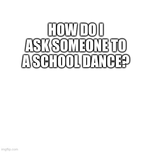 Pls I need to know | HOW DO I ASK SOMEONE TO A SCHOOL DANCE? | image tagged in memes,blank transparent square | made w/ Imgflip meme maker