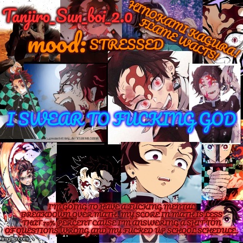 Stress averted thanks to parents | STRESSED; I SWEAR TO FUCKING GOD; I'M GOING TO HAVE A FUCKING MENTAL BREAKDOWN OVER MATH. MY SCORE IN MATH IS LESS THAT 70% PERCENT CAUSE I'M ANSWERING A SHIT TON OF QUESTIONS WRONG AND MY FUCKED UP SCHOOL SCHEDULE. | image tagged in tanjiro_sun_boi_2 0's temp | made w/ Imgflip meme maker