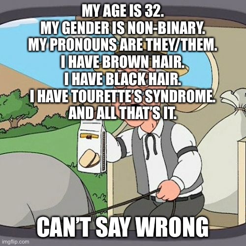 Winnner! | MY AGE IS 32.
MY GENDER IS NON-BINARY.
MY PRONOUNS ARE THEY/THEM.
I HAVE BROWN HAIR.
I HAVE BLACK HAIR.
I HAVE TOURETTE’S SYNDROME.
AND ALL THAT’S IT. CAN’T SAY WRONG | image tagged in memes,pepperidge farm remembers | made w/ Imgflip meme maker