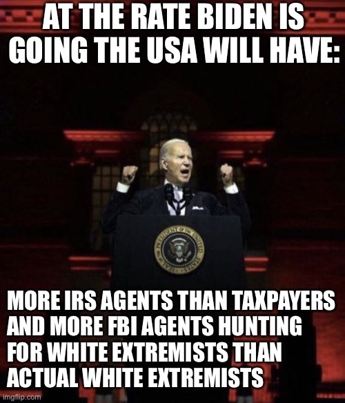 Joe Biden will go down as the most corrupt president in history | AT THE RATE BIDEN IS GOING THE USA WILL HAVE:; MORE IRS AGENTS THAN TAXPAYERS

AND MORE FBI AGENTS HUNTING FOR WHITE EXTREMISTS THAN ACTUAL WHITE EXTREMISTS | image tagged in biden fascist | made w/ Imgflip meme maker