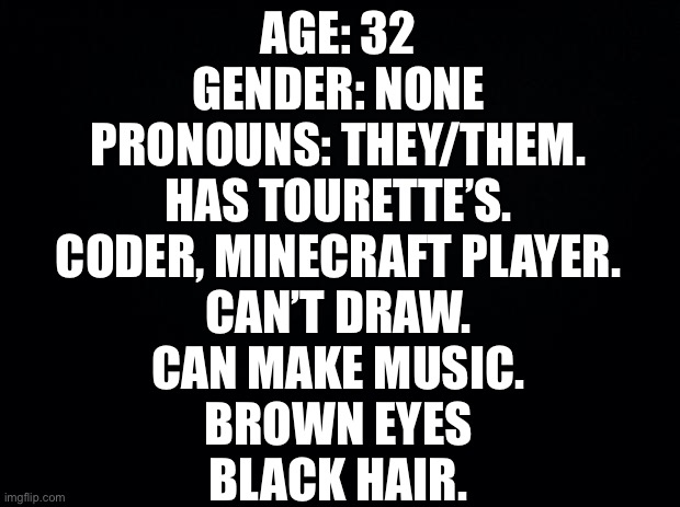 If wrong, correct me. | AGE: 32
GENDER: NONE
PRONOUNS: THEY/THEM.
HAS TOURETTE’S.
CODER, MINECRAFT PLAYER.
CAN’T DRAW.
CAN MAKE MUSIC.
BROWN EYES
BLACK HAIR. | image tagged in black background | made w/ Imgflip meme maker
