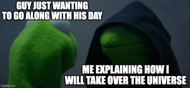 Im fun at parties | GUY JUST WANTING TO GO ALONG WITH HIS DAY; ME EXPLAINING HOW I WILL TAKE OVER THE UNIVERSE | image tagged in memes,evil kermit,chaos,evil | made w/ Imgflip meme maker