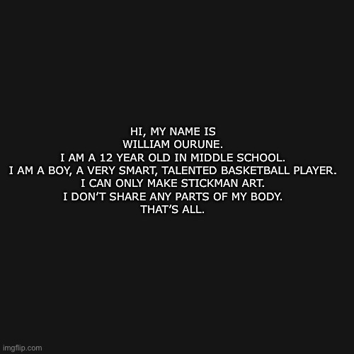 My stuff | HI, MY NAME IS WILLIAM OURUNE.
I AM A 12 YEAR OLD IN MIDDLE SCHOOL.
I AM A BOY, A VERY SMART, TALENTED BASKETBALL PLAYER.
I CAN ONLY MAKE STICKMAN ART.
I DON’T SHARE ANY PARTS OF MY BODY.

THAT’S ALL. | image tagged in memes,blank transparent square | made w/ Imgflip meme maker