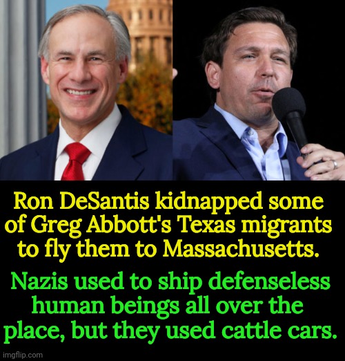 Kliss up and kick down. It's the Republican Way. | Ron DeSantis kidnapped some of Greg Abbott's Texas migrants to fly them to Massachusetts. Nazis used to ship defenseless human beings all over the 
place, but they used cattle cars. | image tagged in greg abbott,ron desantis,scum,migrants,maga,nazis | made w/ Imgflip meme maker