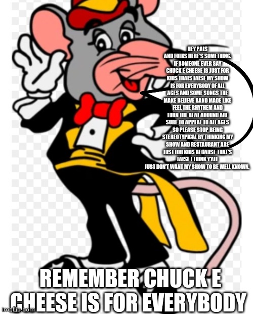 Remember Chuck e cheese is for everybody | HEY PALS AND FOLKS HERE'S SOMETHING. IF SOMEONE EVER SAY CHUCK E CHEESE IS JUST FOR KIDS THATS FALSE MY SHOW IS FOR EVERYBODY OF ALL AGES AND SOME SONGS THE MAKE BELIEVE BAND MADE LIKE FEEL THE RHYTHEM AND TURN THE BEAT AROUND ARE SURE TO APPEAL TO ALL AGES SO PLEASE STOP BEING STEREOTYPICAL BY THINKING MY SHOW AND RESTAURANT ARE JUST FOR KIDS BECAUSE THAT'S FALSE I THINK Y'ALL JUST DON'T WANT MY SHOW TO BE WELL KNOWN. REMEMBER CHUCK E CHEESE IS FOR EVERYBODY | image tagged in tux chuck,funny memes | made w/ Imgflip meme maker