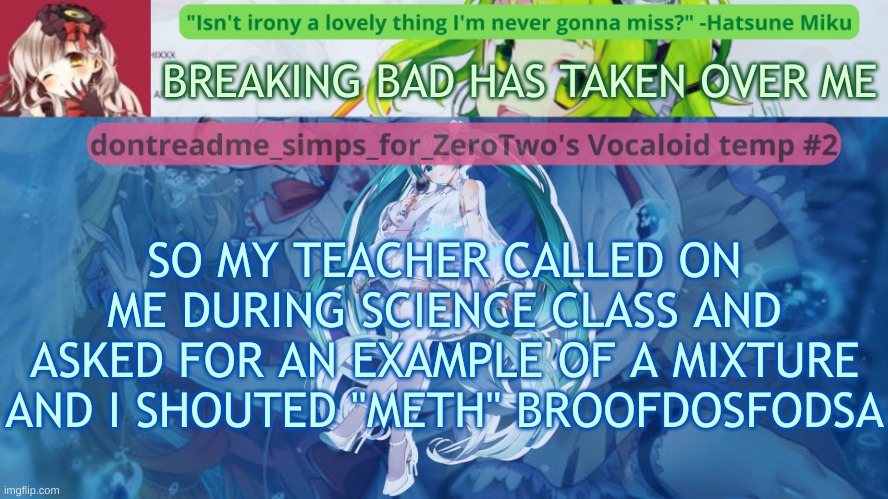 drm's vocaloid temp #2 | BREAKING BAD HAS TAKEN OVER ME; SO MY TEACHER CALLED ON ME DURING SCIENCE CLASS AND ASKED FOR AN EXAMPLE OF A MIXTURE AND I SHOUTED "METH" BROOFDOSFODSA | image tagged in drm's vocaloid temp 2 | made w/ Imgflip meme maker